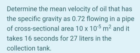 Determine the mean velocity of oil that has
the specific gravity as 0.72 flowing in a pipe
of cross-sectional area 10 x 105 m2 and it
takes 16 seconds for 27 liters in the
collection tank.
