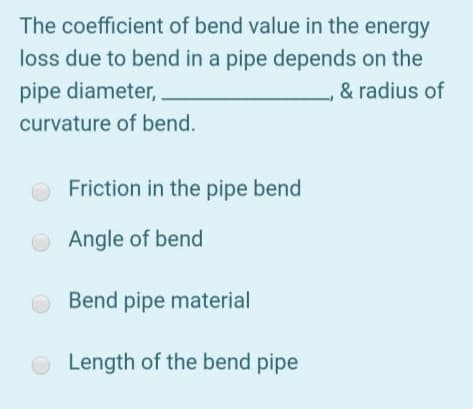 The coefficient of bend value in the energy
loss due to bend in a pipe depends on the
pipe diameter,
& radius of
curvature of bend.
Friction in the pipe bend
Angle of bend
Bend pipe material
O Length of the bend pipe
