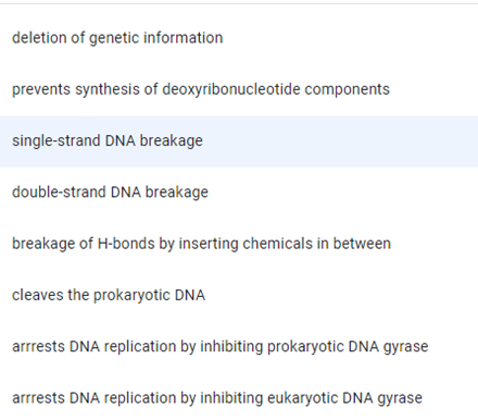 deletion of genetic information
prevents synthesis of deoxyribonucleotide components
single-strand DNA breakage
double-strand DNA breakage
breakage of H-bonds by inserting chemicals in between
cleaves the prokaryotic DNA
arrrests DNA replication by inhibiting prokaryotic DNA gyrase
arrrests DNA replication by inhibiting eukaryotic DNA gyrase
