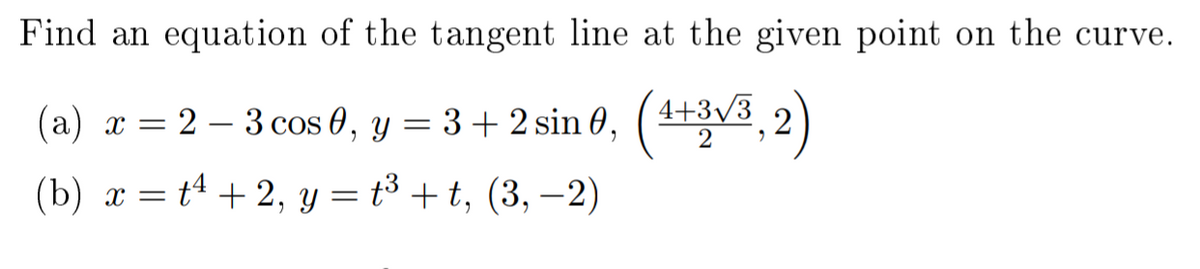 Find an equation of the tangent line at the given point on the curve.
(a) æ = 2 – 3 cos 0, y = 3+2 sin 0, (4V3,2)
4+3/3
(b) x = tª + 2, y = t³ + t, (3, –2)
