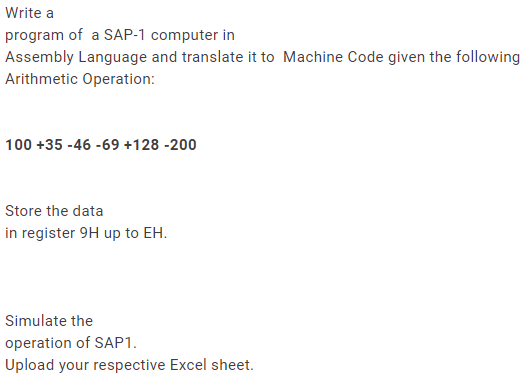 Write a
program of a SAP-1 computer in
Assembly Language and translate it to Machine Code given the following
Arithmetic Operation:
100 +35 -46 -69 +128 -200
Store the data
in register 9H up to EH.
Simulate the
operation of SAP1.
Upload your respective Excel sheet.

