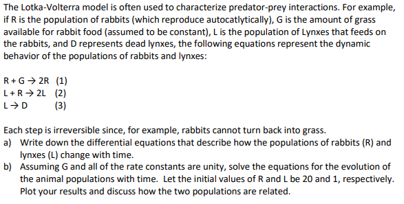 The Lotka-Volterra model is often used to characterize predator-prey interactions. For example,
if R is the population of rabbits (which reproduce autocatlytically), G is the amount of grass
available for rabbit food (assumed to be constant), L is the population of Lynxes that feeds on
the rabbits, and D represents dead lynxes, the following equations represent the dynamic
behavior of the populations of rabbits and lynxes:
R+G→ 2R (1)
L+R→ 2L (2)
(3)
Each step is irreversible since, for example, rabbits cannot turn back into grass.
a) Write down the differential equations that describe how the populations of rabbits (R) and
lynxes (L) change with time.
b) Assuming G and all of the rate constants are unity, solve the equations for the evolution of
the animal populations with time. Let the initial values of R and L be 20 and 1, respectively.
Plot your results and discuss how the two populations are related.
