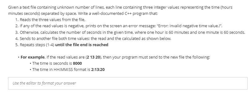 Given a text file containing unknown number of lines, each line containing three integer values representing the time (hours
minutes seconds) separated by space. Write a well-documented C++ program that:
1. Reads the three values from the file,
2. If any of the read values is negative, prints on the screen an error message: "Error: Invalid negative time value.!".
3. Otherwise, calculates the number of seconds in the given time, where one hour is 60 minutes and one minute is 60 seconds.
4. Sends to another file both time values: the read and the calculated as shown below.
5. Repeats steps (1-4) until the file end is reached
· For example, if the read values are (2 13 20), then your program must send to the new file the following:
• The time is seconds is 8000
• The time in HH:MM:S5 format is 2:13:20
Use the editor to format your answer
