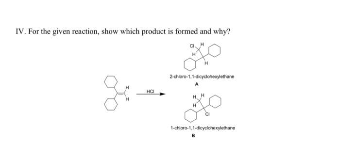 IV. For the given reaction, show which product is formed and why?
2-chloro-1,1-dicyclohexylethane
A
HCI
H. H
1-chloro-1,1-dicyclohexylethane
B
