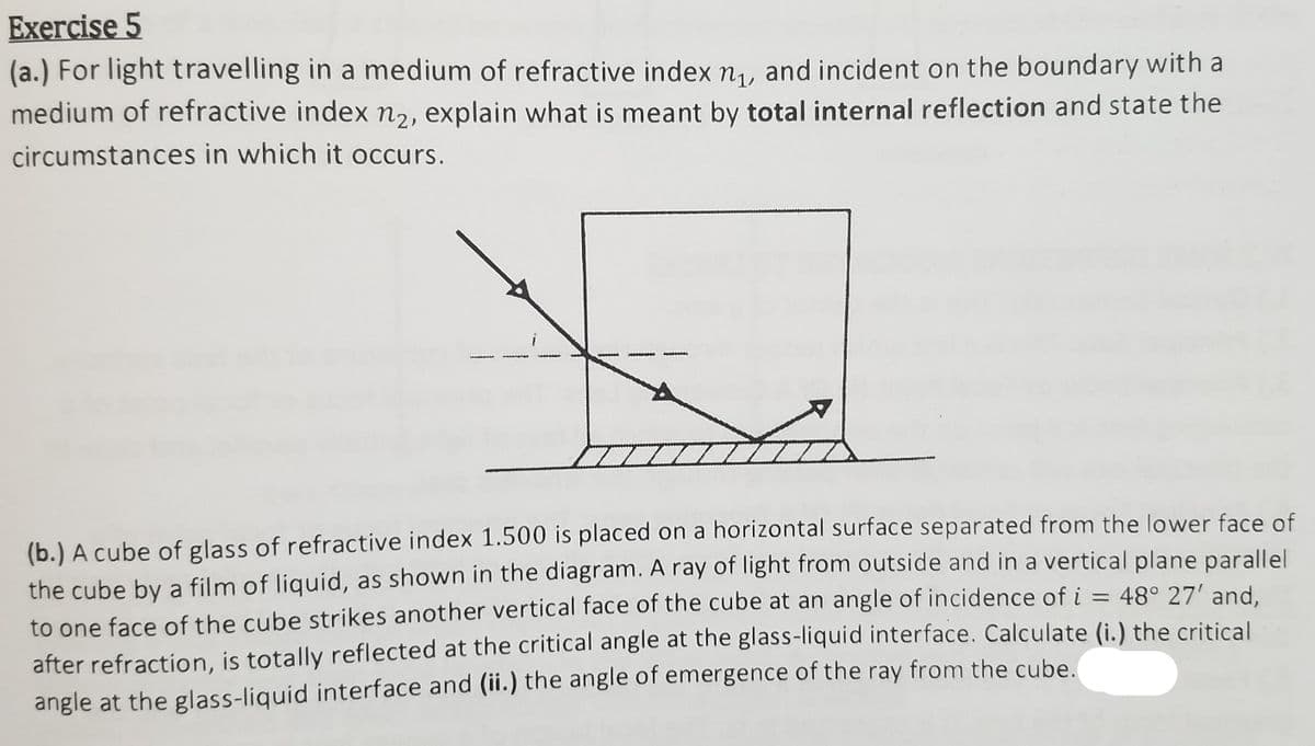 Exercise 5
(a.) For light travelling in a medium of refractive index n, and incident on the boundary with a
medium of refractive index nɔ, explain what is meant by total internal reflection and state the
circumstances in which it occurs.
(b.) A cube of glass of refractive index 1.500 is placed on a horizontal surface separated from the lower face of
the cube by a film of liquid, as shown in the diagram. A ray of light from outside and in a vertical plane parallel
to one face of the cube strikes another vertical face of the cube at an angle of incidence of i = 48° 27' and.
after refraction, is totally reflected at the critical angle at the glass-liquid interface. Calculate (i.) the critical
angle at the glass-liquid interface and (ii.) the angle of emergence of the ray from the cube.
%3D
