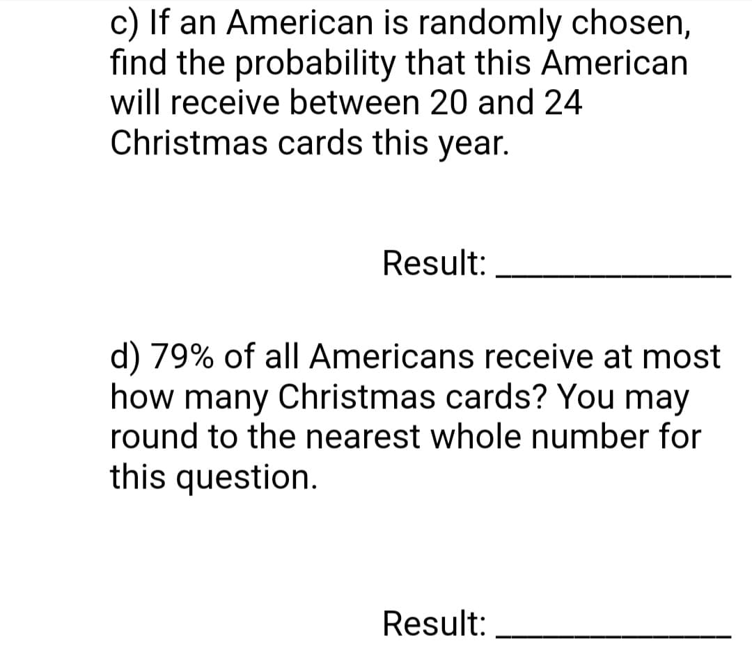 c) If an American is randomly chosen,
find the probability that this American
will receive between 20 and 24
Christmas cards this year.
Result:
d) 79% of all Americans receive at most
how many Christmas cards? You may
round to the nearest whole number for
this question.
Result: