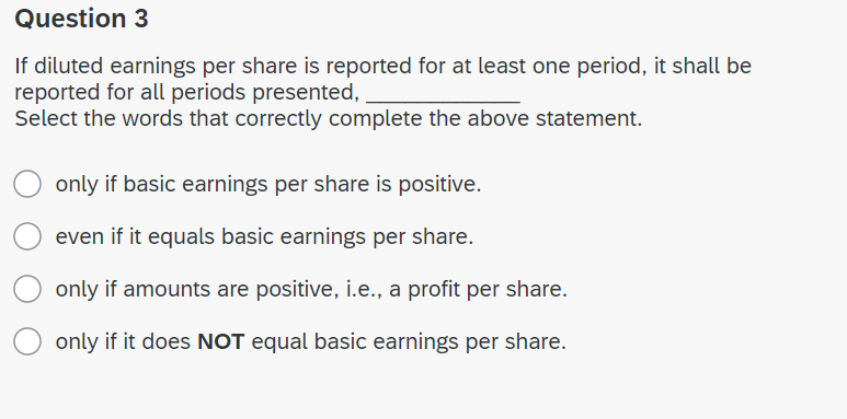 Question 3
If diluted earnings per share is reported for at least one period, it shall be
reported for all periods presented,
Select the words that correctly complete the above statement.
only if basic earnings per share is positive.
even if it equals basic earnings per share.
only if amounts are positive, i.e., a profit per share.
only if it does NOT equal basic earnings per share.