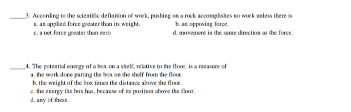 _3. According to the scientific definition of work, pushing on a rock accomplishes no work unless there is
a. an applied force greater than its weight.
c. a net force greater than zero
b. an opposing force.
d. movement in the same direction as the force.
_4. The potential energy of a box on a shelf, relative to the floor, is a measure of
a. the work done putting the box on the shelf from the floor.
b. the weight of the box times the distance above the floor.
c. the energy the box has, because of its position above the floor.
d. any of these.
