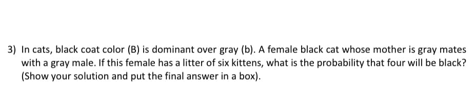 3) In cats, black coat color (B) is dominant over gray (b). A female black cat whose mother is gray mates
with a gray male. If this female has a litter of six kittens, what is the probability that four will be black?
(Show your solution and put the final answer in a box).