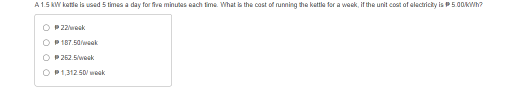 A 1.5 kW kettle is used 5 times a day for five minutes each time. What is the cost of running the kettle for a week, if the unit cost of electricity is 5.00/kWh?
O P 22/week
O P 187.50/week
O P 262.5/week
O P1,312.50/ week
