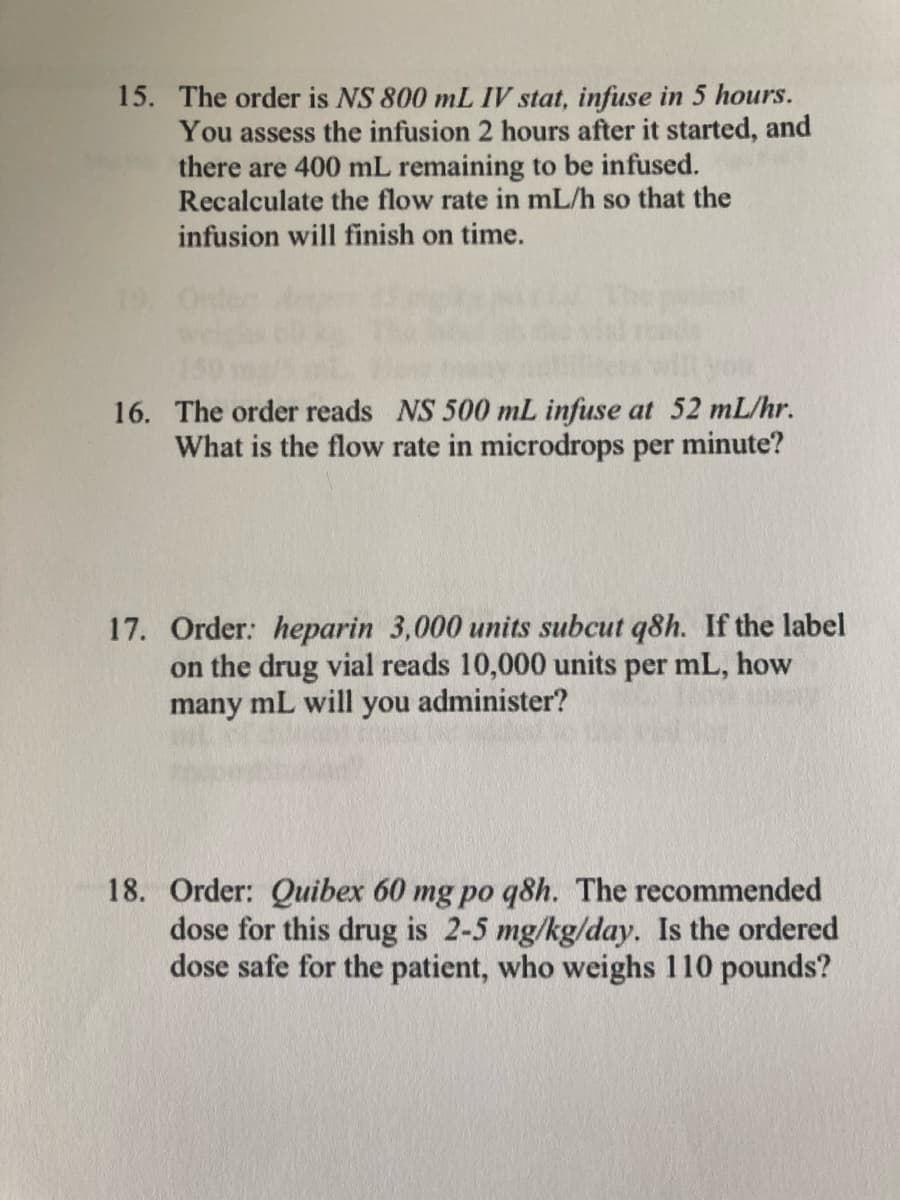 15. The order is NS 800 mL IV stat, infuse in 5 hours.
You assess the infusion 2 hours after it started, and
there are 400 mL remaining to be infused.
Recalculate the flow rate in mL/h so that the
infusion will finish on time.
16. The order reads NS 500 mL infuse at 52 mL/hr.
What is the flow rate in microdrops per minute?
17. Order: heparin 3,000 units subcut q8h. If the label
on the drug vial reads 10,000 units per mL, how
many mL will
you
administer?
18. Order: Quibex 60 mg po q8h. The recommended
dose for this drug is 2-5 mg/kg/day. Is the ordered
dose safe for the patient, who weighs 110 pounds?
