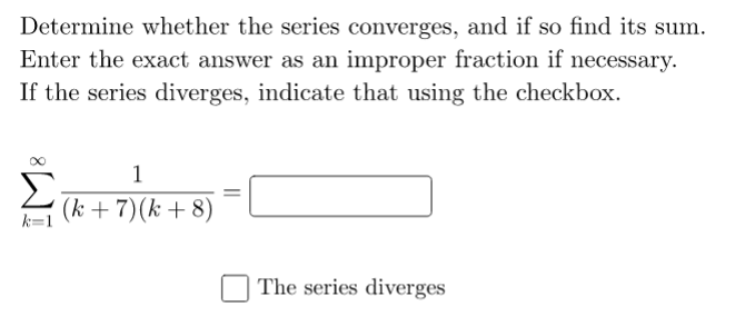 Determine whether the series converges, and if so find its sum.
Enter the exact answer as an improper fraction if necessary.
If the series diverges, indicate that using the checkbox.
1
(k + 7)(k + 8)
The series diverges
