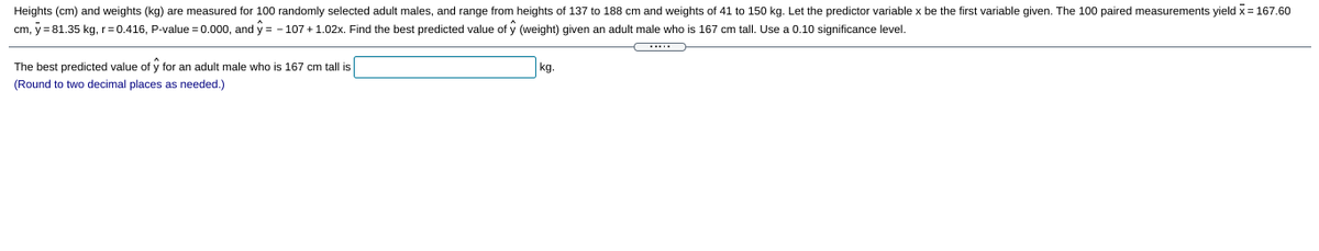 Heights (cm) and weights (kg) are measured for 100 randomly selected adult males, and range from heights of 137 to 188 cm and weights of 41 to 150 kg. Let the predictor variable x be the first variable given. The 100 paired measurements yield x = 167.60
cm, y = 81.35 kg, r=0.416, P-value = 0.000, and y = - 107 + 1.02x. Find the best predicted value of
(weight) given an adult male who is 167 cm tall. Use a 0.10 significance level.
....
The best predicted value of y for an adult male who is 167 cm tall is
kg.
(Round to two decimal places as needed.)
