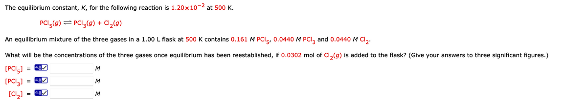 The equilibrium constant, K, for the following reaction is 1.20 x 10-² at 500 K.
PCI5(9) ⇒ PC|3(g) + Cl₂(g)
An equilibrium mixture of the three gases in a 1.00 L flask at 500 K contains 0.161 M PCI 5, 0.0440 M PCI 3 and 0.0440 M Cl₂.
What will be the concentrations of the three gases once equilibrium has been reestablished, if 0.0302 mol of Cl₂(g) is added to the flask? (Give your answers to three significant figures.)
4.0
[PCI 5]
M
M
[PCI 3]
[Cl₂]
=
=
=
4.0
4.0
M