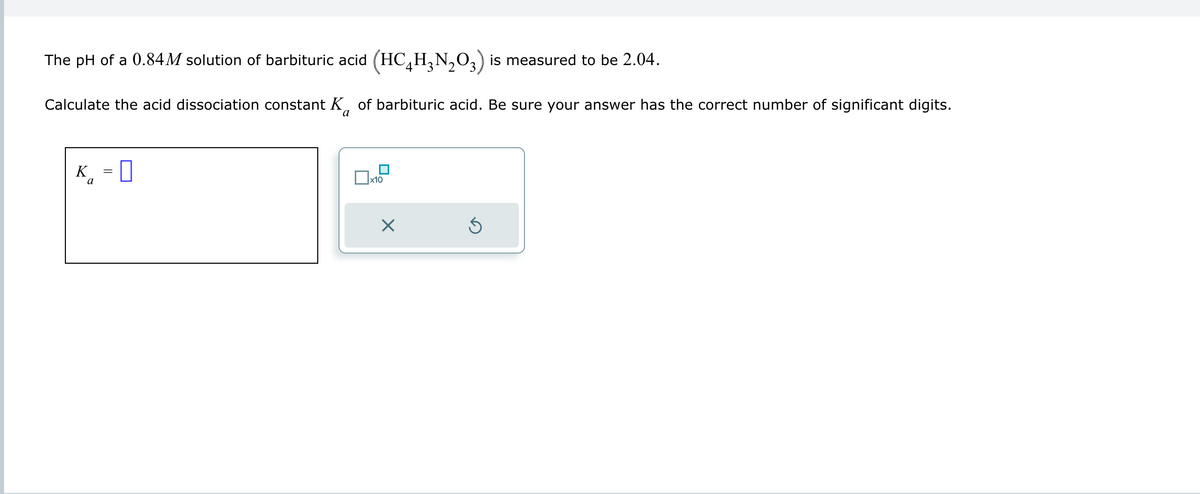 The pH of a 0.84 M solution of barbituric acid (HC₂H₂N₂O3) is measured to be 2.04.
Calculate the acid dissociation constant K of barbituric acid. Be sure your answer has the correct number of significant digits.
K = 0
a
x10
×
Ś