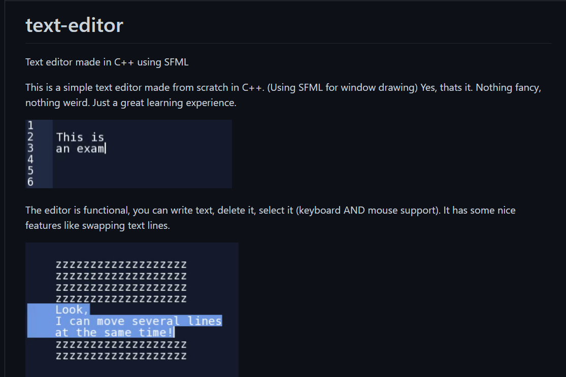 text-editor
Text editor made in C++ using SFML
This is a simple text editor made from scratch in C++. (Using SFML for window drawing) Yes, thats it. Nothing fancy,
nothing weird. Just a great learning experience.
2
This is
3
an exam
The editor is functional, you can write text, delete it, select it (keyboard AND mouse support). It has some nice
features like swapping text lines.
Zzzz
ZZ
ZZZZZZZZZZZZZZZZZZZ
ZZZZZZZZZZZZZZZZZZZ
ZZZZ
Look,
I can move several lines
at the same time!|
IZZZZ
ZZzzzzzzzzzzzzzzZZ
Zzzzzzz
ZzzzzzzzZZ
AN NN
N NNN
NNNN
NN NN
N N NN
HNM< 56
