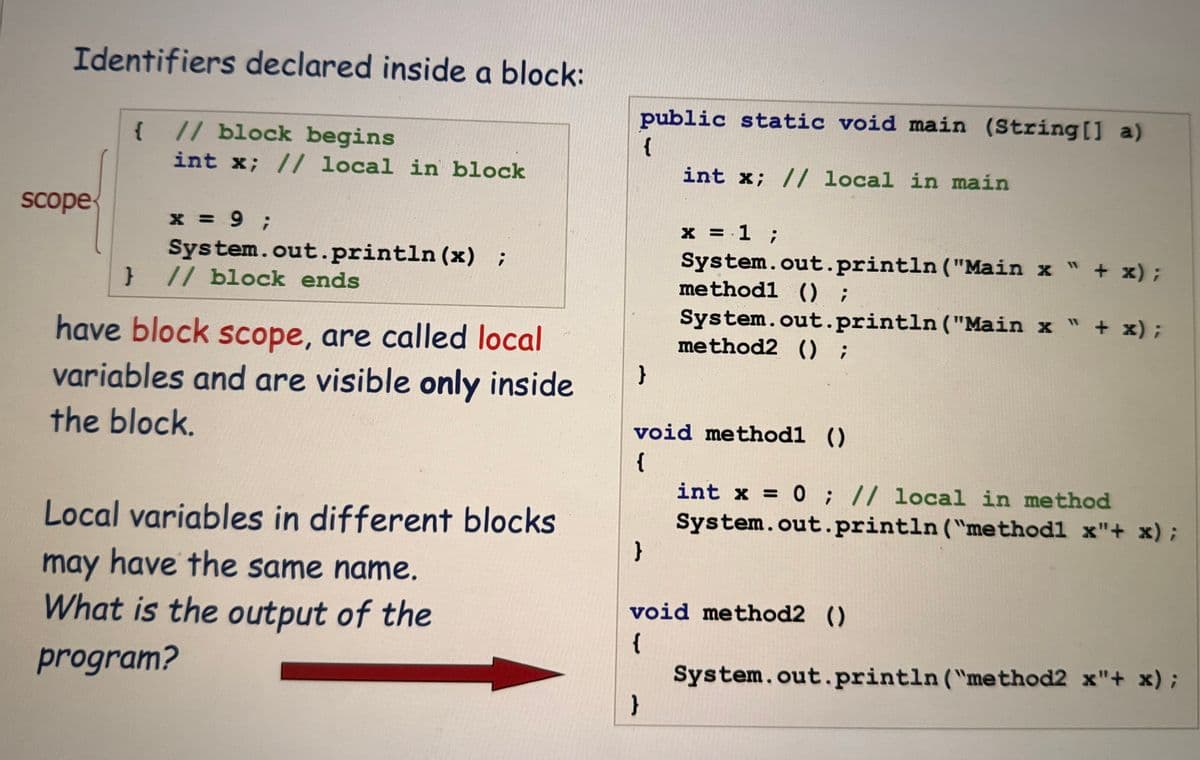 Identifiers declared inside a block:
scope
{ // block begins
int x; // local in block
X
x = 9;
System.out.println (x) ;
} // block ends
have block scope, are called local
variables and are visible only inside
the block.
Local variables in different blocks
may have the same name.
What is the output of the
program?
public static void main (String[] a)
{
}
}
int x; // local in main
}
x = 1 ;
void methodl ()
{
System.out.println("Main x " + x);
methodl () ;
System.out.println ("Main x " + x);
method2 () ;
int x = 0; // local in method
System.out.println("methodl x"+ x);
void method2 ()
{
System.out.println("method2 x"+ x);