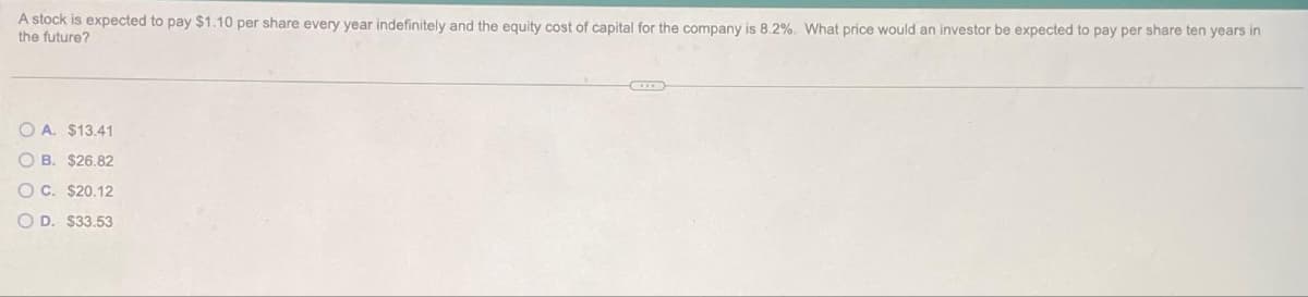 A stock is expected to pay $1.10 per share every year indefinitely and the equity cost of capital for the company is 8.2%. What price would an investor be expected to pay per share ten years in
the future?
OA. $13.41
OB. $26.82
OC. $20.12
OD. $33.53