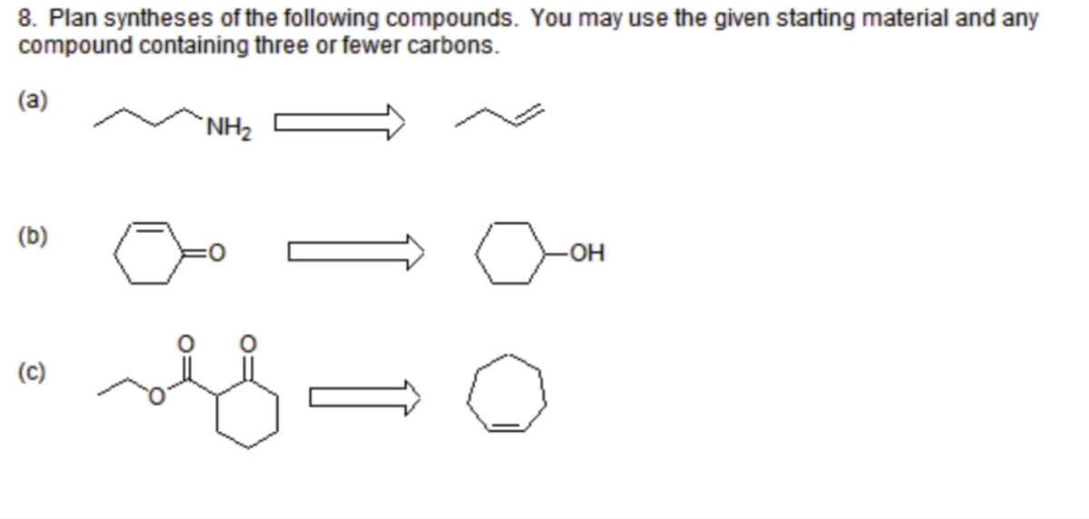 8. Plan syntheses of the following compounds. You may use the given starting material and any
compound containing three or fewer carbons.
(a)
(b)
(c)
NH₂
sef=
-OH