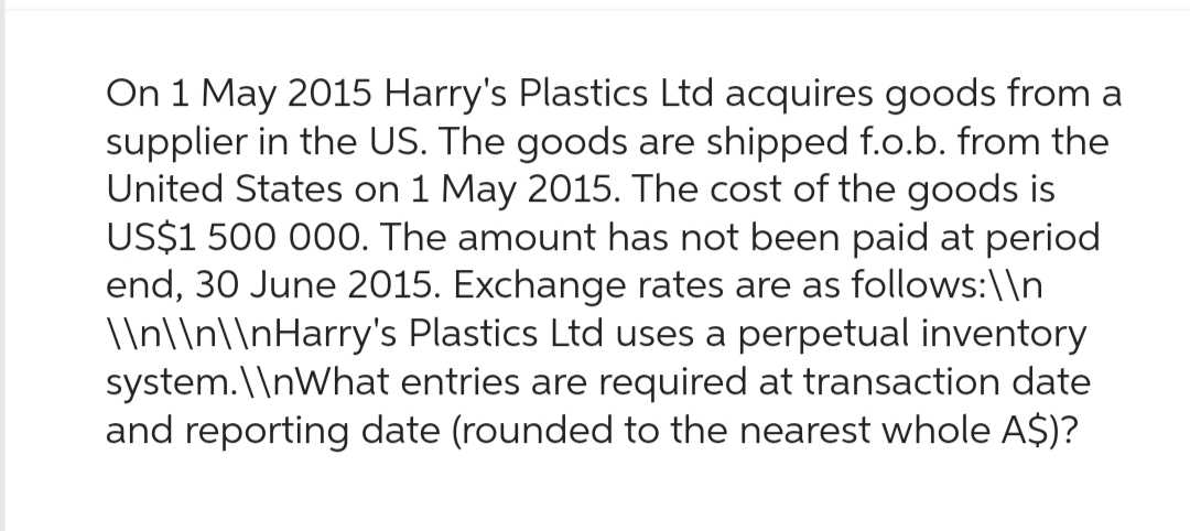On 1 May 2015 Harry's Plastics Ltd acquires goods from a
supplier in the US. The goods are shipped f.o.b. from the
United States on 1 May 2015. The cost of the goods is
US$1 500 000. The amount has not been paid at period
end, 30 June 2015. Exchange rates are as follows:\\n
\\n\\n\\nHarry's Plastics Ltd uses a perpetual inventory
system.\\nWhat entries are required at transaction date
and reporting date (rounded to the nearest whole A$)?