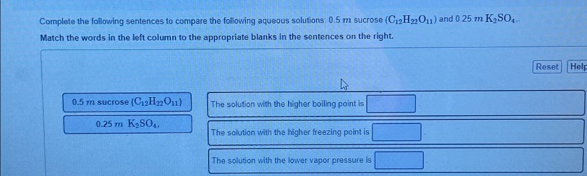 Complete the following sentences to compare the following aqueous solutions: 0.5 m sucrose (C12H22O11) and 0.25 m K₂SO4.
Match the words in the left column to the appropriate blanks in the sentences on the right.
0.5 m sucrose (C12H22O11)
0.25 m K₂SO4,
The solution with the higher boiling point is
The solution with the higher freezing point is
The solution with the lower vapor pressure is
Reset
Help