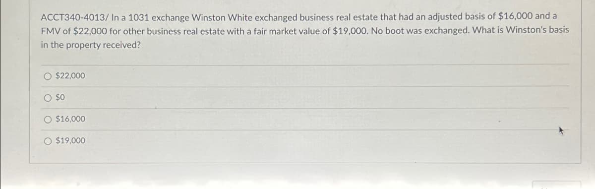 ACCT340-4013/ In a 1031 exchange Winston White exchanged business real estate that had an adjusted basis of $16,000 and a
FMV of $22,000 for other business real estate with a fair market value of $19,000. No boot was exchanged. What is Winston's basis
in the property received?
O $22,000
O $0
$16,000
O $19,000