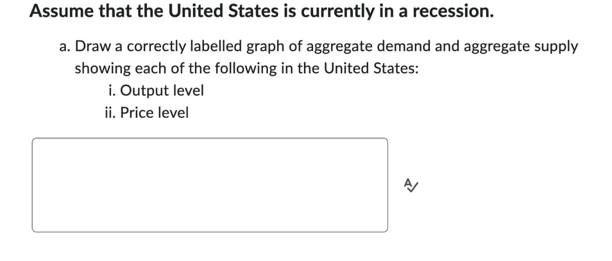 Assume that the United States is currently in a recession.
a. Draw a correctly labelled graph of aggregate demand and aggregate supply
showing each of the following in the United States:
i. Output level
ii. Price level
A