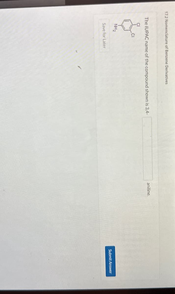 17.2 Nomenclature of Benzene Derivatives
The IUPAC name of the compound shown is 3,4-
CI
CI
NH₂
Save for Later
aniline.
Submit Answer