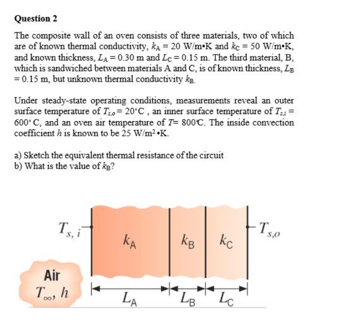Question 2
The composite wall of an oven consists of three materials, two of which
are of known thermal conductivity, ka = 20 W/m•K and kc = 50 W/m•K,
and known thickness, LA = 0.30 m and Lc = 0.15 m. The third material, B,
which is sandwiched between materials A and C, is of known thickness, LB
= 0.15 m, but unknown thermal conductivity ke.
Under steady-state operating conditions, measurements reveal an outer
surface temperature of T0= 20°C, an inner surface temperature of T; =
600° C, and an oven air temperature of T= 800C. The inside convection
coefficient h is known to be 25 W/m2 •K.
a) Sketch the equivalent thermal resistance of the circuit
b) What is the value of kg?
Ts0
Ts, i
S,0
kA
kc
kB
Air
To h
LA
LB
Lc
