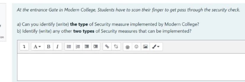 At the entrance Gate in Modern College, Students have to scan their finger to get pass through the security check.
a) Can you identify (write) the type of Security measure implemented by Modern College?
b) Identify (write) any other two types of Security measures that can be implemented?
on
1 A- B I E
