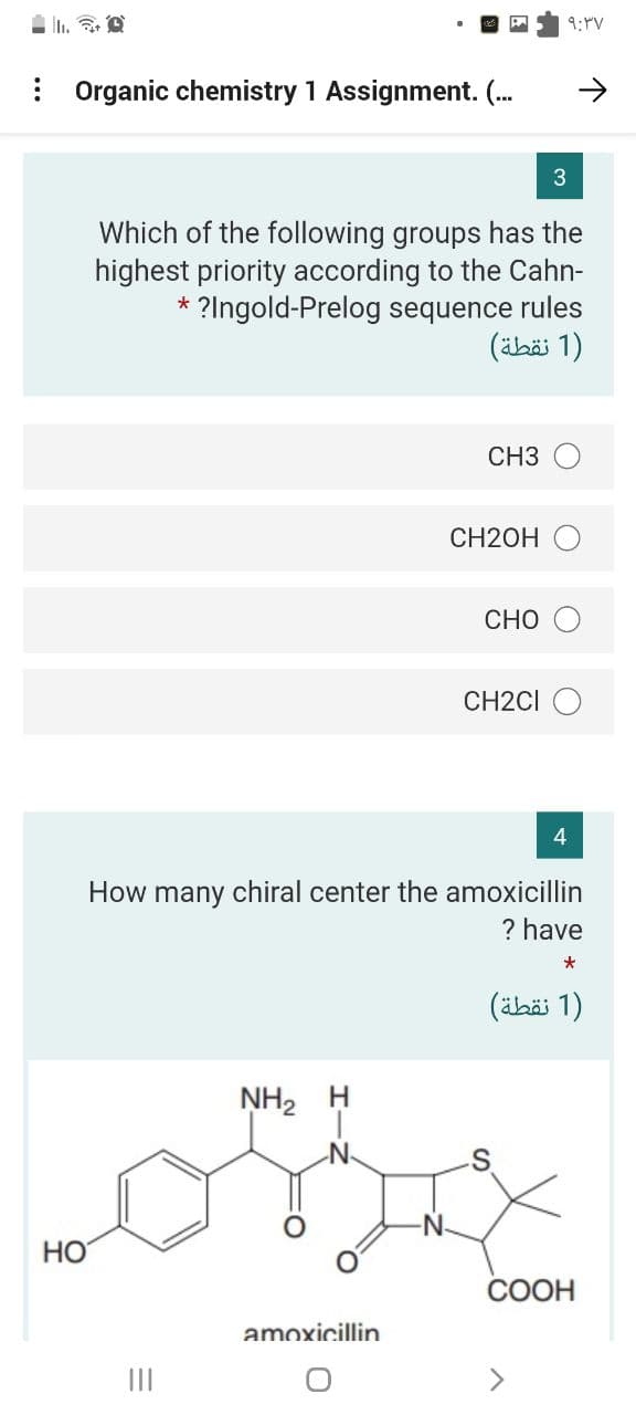 9:PV
: Organic chemistry 1 Assignment. (.
3
Which of the following groups has the
highest priority according to the Cahn-
* ?Ingold-Prelog sequence rules
)1 نقطة(
CH3
CH2OH O
CHO
CH2CI O
How many chiral center the amoxicillin
? have
)1 نقطة(
NH2 H
-N-
HO
СООН
amoxicillin
II
エーそ
