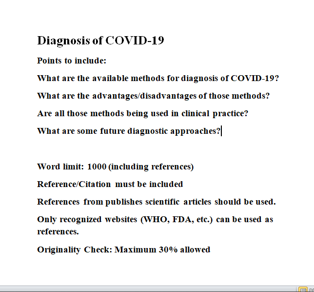 Diagnosis of COVID-19
Points to include:
What are the available methods for diagnosis of COVID-19?
What are the advantages/disadvantages of those methods?
Are all those methods being used in clinical practice?
What are some future diagnostic approaches?
Word limit: 1000 (including references)
Reference/Citation must be included
References from publishes scientific articles should be used.
Only recognized websites (WHO, FDA, etc.) can be used as
references.
Originality Check: Maximum 30% allowed
