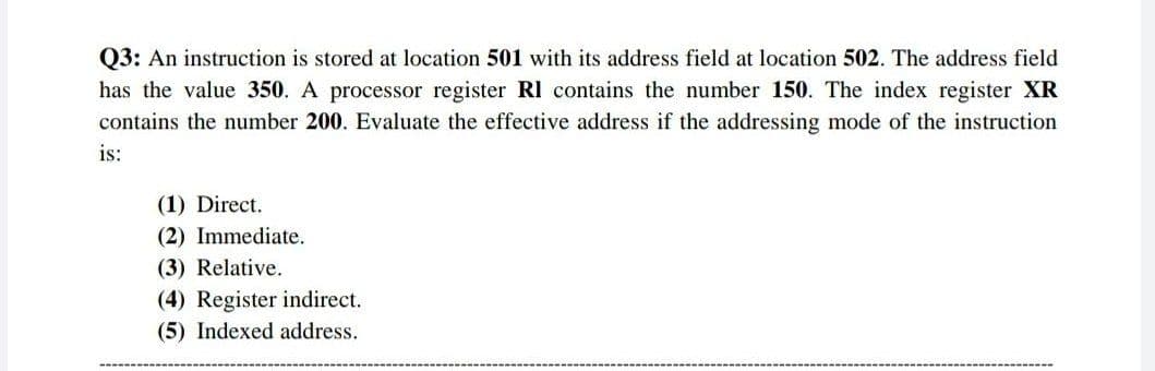 Q3: An instruction is stored at location 501 with its address field at location 502. The address field
has the value 350. A processor register Rl contains the number 150. The index register XR
contains the number 200. Evaluate the effective address if the addressing mode of the instruction
is:
(1) Direct.
(2) Immediate.
(3) Relative.
(4) Register indirect.
(5) Indexed address.
