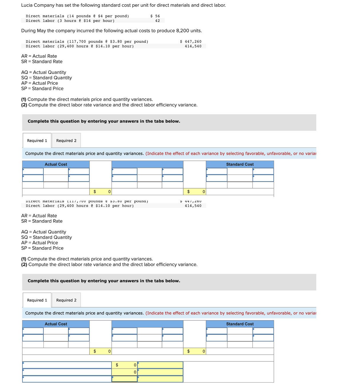 Lucia Company has set the following standard cost per unit for direct materials and direct labor.
Direct materials (14 pounds @ $4 per pound)
Direct labor (3 hours @ $14 per hour)
During May the company incurred the following actual costs to produce 8,200 units.
Direct materials (117,700 pounds @ $3.80 per pound)
Direct labor (29,400 hours @ $14.10 per hour)
AR Actual Rate
SR Standard Rate
AQ = Actual Quantity
SQ = Standard Quantity
AP = Actual Price
SP Standard Price
(1) Compute the direct materials price and quantity variances.
(2) Compute the direct labor rate variance and the direct labor efficiency variance.
Required 1 Required 2
Complete this question by entering your answers in the tabs below.
Actual Cost
Compute the direct materials price and quantity variances. (Indicate the effect of each variance by selecting favorable, unfavorable, or no variar
AR Actual Rate
SR Standard Rate
Direct materials (117, 700 pounas @ 5.00 per pouna)
Direct labor (29,400 hours @ $14.10 per hour)
AQ = Actual Quantity
SQ = Standard Quantity
AP = Actual Price
SP = Standard Price
$
Required 1 Required 2
0
Actual Cost
$ 56
42
$ 447,260
414,540
(1) Compute the direct materials price and quantity variances.
(2) Compute the direct labor rate variance and the direct labor efficiency variance.
Complete this question by entering your answers in the tabs below.
$
0
$
0
0
$
→ 441, 200
414,540
Compute the direct materials price and quantity variances. (Indicate the effect of each variance by selecting favorable, unfavorable, or no variar
0
$
Standard Cost
0
Standard Cost