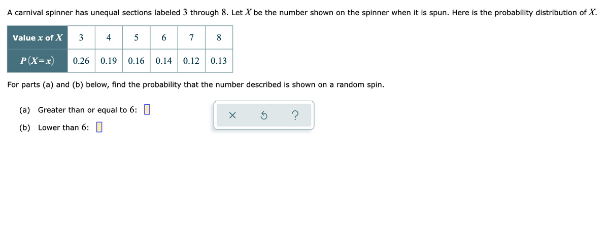 A carnival spinner has unequal sections labeled 3 through 8. Let X be the number shown on the spinner when it is spun. Here is the probability distribution of X.
5 6 7
Value x of X
3
4
8.
P(X=x)
0.26
0.19
0.16
0.14
0.12
0.13
For parts (a) and (b) below, find the probability that the number described is shown on a random spin.
(a) Greater than or equal to 6: |
?
(b) Lower than 6:||
