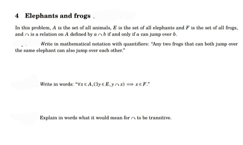4 Elephants and frogs
In this problem, A is the set of all animals, E is the set of all elephants and F is the set of all frogs,
and is a relation on A defined by ab if and only if a can jump over b.
Write in mathematical notation with quantifiers: "Any two frogs that can both jump over
the same elephant can also jump over each other."
Write in words: "Vxe A, (3ye E,yox) ⇒ x € F."
Explain in words what it would mean for to be transitive.