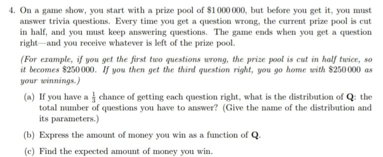 4. On a game show, you start with a prize pool of $1 000 000, but before you get it, you must
answer trivia questions. Every time you get a question wrong, the current prize pool is cut
in half, and you must keep answering questions. The game ends when you get a question
right and you receive whatever is left of the prize pool.
(For example, if you get the first two questions wrong, the prize pool is cut in half twice, so
it becomes $250 000. If you then get the third question right, you go home with $250 000 as
your winnings.)
(a) If you have a chance of getting each question right, what is the distribution of Q: the
total number of questions you have to answer? (Give the name of the distribution and
its parameters.)
(b) Express the amount of money you win as a function of Q.
(c) Find the expected amount of money you win.
