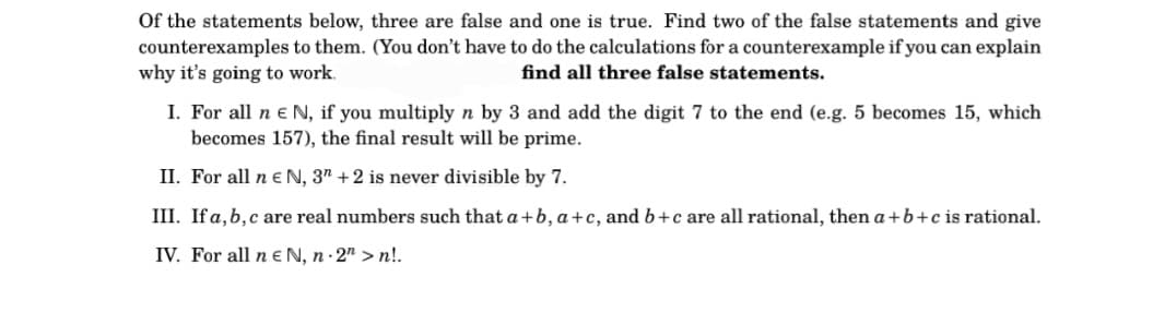 Of the statements below, three are false and one is true. Find two of the false statements and give
counterexamples to them. (You don't have to do the calculations for a counterexample if you can explain
why it's going to work.
find all three false statements.
I. For all n € N, if you multiply n by 3 and add the digit 7 to the end (e.g. 5 becomes 15, which
becomes 157), the final result will be prime.
II. For all n € N, 3" +2 is never divisible by 7.
III. If a, b, c are real numbers such that a+b, a+c, and b+c are all rational, then a+b+c is rational.
IV. For all n EN, n.2" >n!.