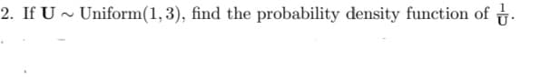 2. If U ~ Uniform(1,3), find the probability density function of .
.