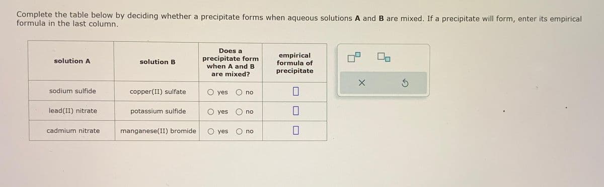 Complete the table below by deciding whether a precipitate forms when aqueous solutions A and B are mixed. If a precipitate will form, enter its empirical
formula in the last column.
solution A
sodium sulfide
lead(II) nitrate
cadmium nitrate
solution B
copper(II) sulfate
potassium sulfide
manganese(II) bromide
Does a
precipitate form
when A and B
are mixed?
O yes
O yes
no
no
O yes no
empirical
formula of
precipitate
17
0
X
S