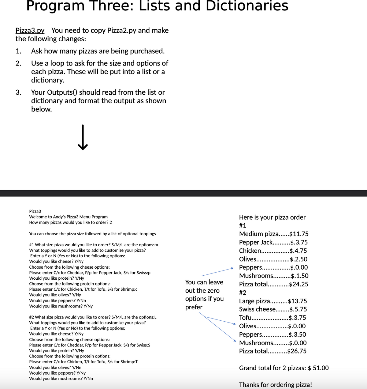 Program Three: Lists and Dictionaries
Pizza3.py You need to copy Pizza2.py and make
the following changes:
2.
1. Ask how many pizzas are being purchased.
Use a loop to ask for the size and options of
each pizza. These will be put into a list or a
dictionary.
3.
Your Outputs() should read from the list or
dictionary and format the output as shown
below.
↓
Pizza3
Welcome to Andy's Pizza3 Menu Program
How many pizzas would you like to order? 2
You can choose the pizza size followed by a list of optional toppings
#1 What size pizza would you like to order? S/M/L are the options:m
What toppings would you like to add to customize your pizza?
Enter a Y or N (Yes or No) to the following options:
Would you like cheese? Y/Ny
Choose from the following cheese options:
Please enter C/c for Cheddar, P/p for Pepper Jack, S/s for Swiss:p
Would you like protein? Y/Ny
Choose from the following protein options:
Please enter C/c for Chicken, T/t for Tofu, S/s for Shrimp:c
Would you like olives? Y/Ny
Would you like peppers? Y/Nn
Would you like mushrooms? Y/Ny
#2 What size pizza would you like to order? S/M/L are the options:L
What toppings would you like to add to customize your pizza?
Enter a Y or N (Yes or No) to the following options:
Would you like cheese? Y/Ny
Choose from the following cheese options:
Please enter C/c for Cheddar, P/p for Pepper Jack, S/s for Swiss:S
Would you like protein? Y/Ny
Choose from the following protein options:
Please enter C/c for Chicken, T/t for Tofu, S/s for Shrimp:T
Would you like olives? Y/Nn
Would you like peppers? Y/Ny
Would you like mushrooms? Y/Nn
You can leave
out the zero
options if you
prefer
Here is your pizza order
#1
Medium pizza......$11.75
Pepper Jack......
Chicken...
Olives..........
Peppers..
Mushrooms...
.$.3.75
$.4.75
.$.2.50
.$.0.00
.$.1.50
Pizza total............$24.25
#2
Large pizza..........$13.75
Swiss cheese........$.5.75
Tofu....
..$.3.75
Olives...
.$.0.00
Peppers....
.$.3.50
Mushrooms.... .$.0.00
Pizza total...... .$26.75
Grand total for 2 pizzas: $ 51.00
Thanks for ordering pizza!