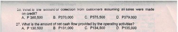26. Vvnat is uie amount of collecion from cusiomers assuming all sales were made
on credit?
A. P 360,500
B. P370,000
C. P375,500
D. P379,000
27. What is the amount of net cash flow provided by the operating activities?
A. P 130,500
B. P131,000
C. P134,500
D. P135,000
