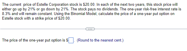 The current price of Estelle Corporation stock is $20.00. In each of the next two years, this stock price will
either go up by 21% or go down by 21%. The stock pays no dividends. The one-year risk-free interest rate is
8.3% and will remain constant. Using the Binomial Model, calculate the price of a one-year put option on
Estelle stock with a strike price of $20.00.
The price of the one-year put option is $
(Round to the nearest cent.)