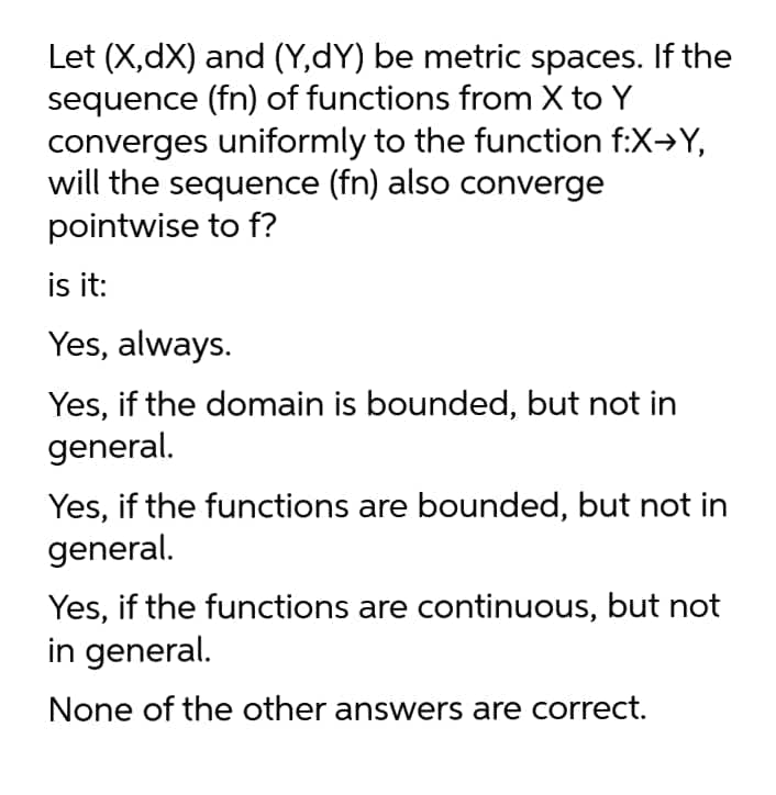 Let (X,dX) and (Y,dY) be metric spaces. If the
sequence (fn) of functions from X to Y
converges uniformly to the function f:X→Y,
will the sequence (fn) also converge
pointwise to f?
is it:
Yes, always.
Yes, if the domain is bounded, but not in
general.
Yes, if the functions are bounded, but not in
general.
Yes, if the functions are continuous, but not
in general.
None of the other answers are correct.
