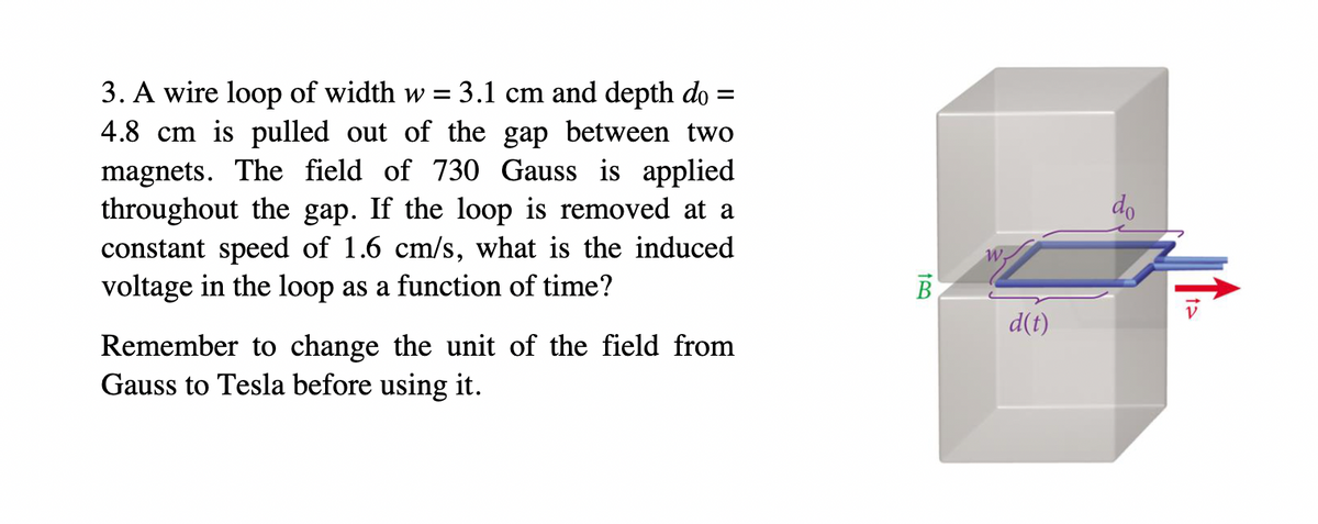 3. A wire loop of width w = : 3.1 cm and depth do =
4.8 cm is pulled out of the gap between two
magnets. The field of 730 Gauss is applied
throughout the gap. If the loop is removed at a
constant speed of 1.6 cm/s, what is the induced
voltage in the loop as a function of time?
Remember to change the unit of the field from
Gauss to Tesla before using it.
d(t)
do