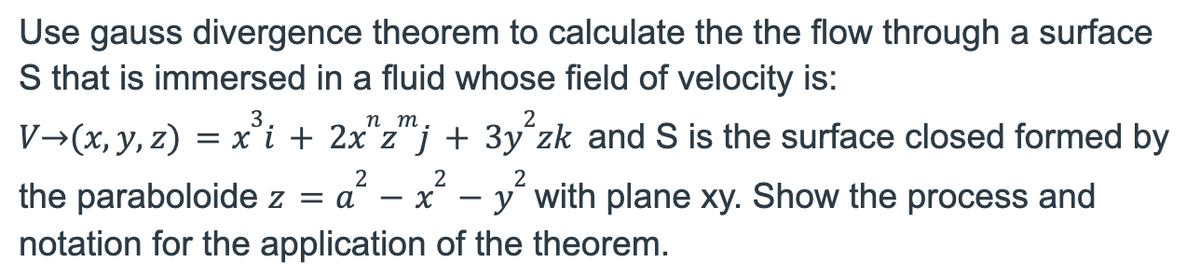 Use gauss divergence theorem to calculate the the flow through a surface
S that is immersed in a fluid whose field of velocity is:
V→(x, y, z) = x³i + 2x^zmj + 3y²zk and S is the surface closed formed by
2
2
2
the paraboloide z = a²-x² - y² with plane xy. Show the process and
notation for the application of the theorem.