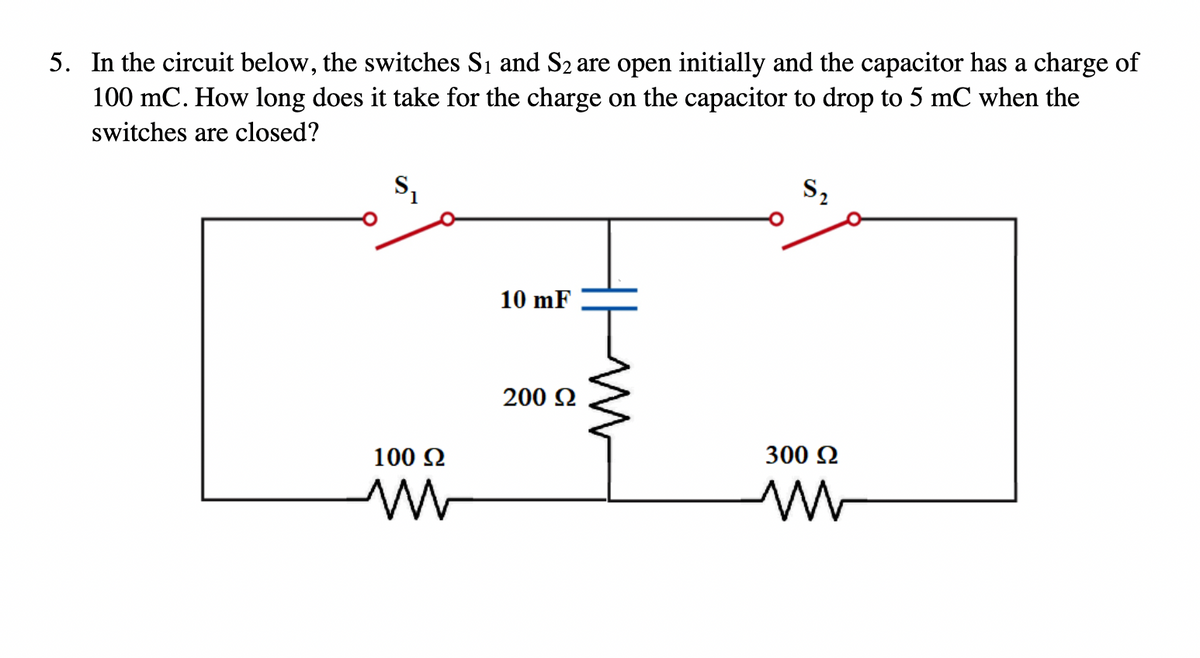 5. In the circuit below, the switches S₁ and S₂ are open initially and the capacitor has a charge of
100 mC. How long does it take for the charge on the capacitor to drop to 5 mC when the
switches are closed?
S₂
2
10 mF
200 Ω
300 Ω
100 Ω
W
M