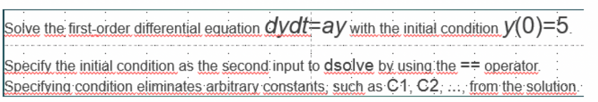 Solve the first-order differential equation dydt=ay with the initial condition y(0)=5
Specify the initial condition as the second input to dsolve by using the == operator.
Specifying condition eliminates arbitrary constants; such as C1, C2, ..., from the solution.