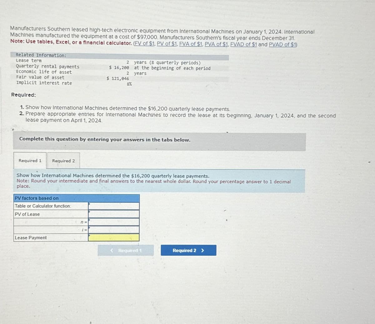 Manufacturers Southern leased high-tech electronic equipment from International Machines on January 1, 2024. International
Machines manufactured the equipment at a cost of $97,000. Manufacturers Southern's fiscal year ends December 31.
Note: Use tables, Excel, or a financial calculator. (FV of $1, PV of $1, FVA of $1, PVA of $1, FVAD of $1 and PVAD of $1)
Related Information:
Lease term
Quarterly rental payments
Economic life of asset
Fair value of asset
Implicit interest rate
2
years (8 quarterly periods)
$ 16,200 at the beginning of each period
2
years
$ 121,046
8%
Required:
1. Show how International Machines determined the $16,200 quarterly lease payments.
2. Prepare appropriate entries for International Machines to record the lease at its beginning, January 1, 2024, and the second
lease payment on April 1, 2024.
Complete this question by entering your answers in the tabs below.
Required 1
Required 2
Show how International Machines determined the $16,200 quarterly lease payments.
Note: Round your intermediate and final answers to the nearest whole dollar. Round your percentage answer to 1 decimal
place.
PV factors based on
Table or Calculator function:
PV of Lease
Lease Payment
n =
1=
<Required 1
Required 2 >