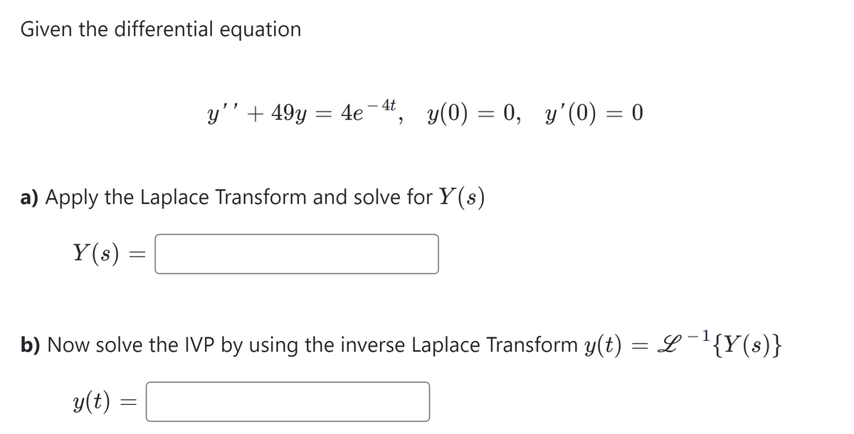 Given the differential equation
a) Apply the Laplace Transform and solve for Y(s
Y(s)
=
4t
y’’ + 49y = 4e y(0) = 0, y'(0) = 0
b) Now solve the IVP by using the inverse Laplace Transform y(t) = L−¹{Y(s)}
y(t)
=